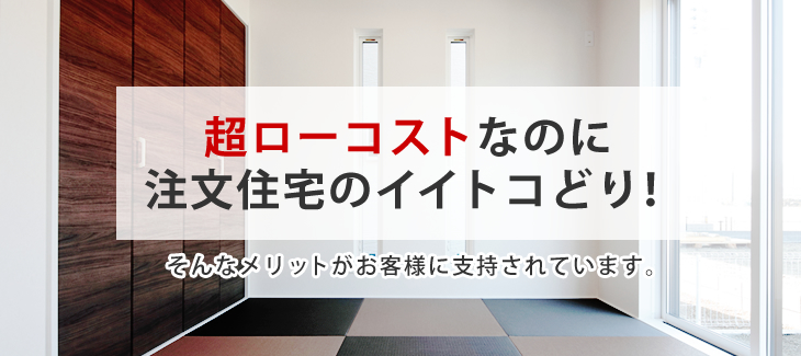 超ローコストなのに注文住宅のイイトコどり！そんなメリットがお客様に支持されています。