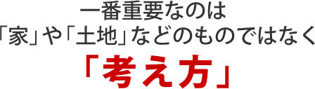 一番重要なのは「家」や「土地」などのものではなく「考え方」